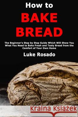 How to Bake Bread: The Beginner's Step by Step Guide Which Will Show You What You Need to Bake Fresh and Tasty Bread from the Comfort of Luke Rosado 9781710075106 Independently Published