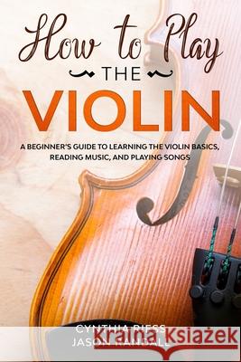 How to Play the Violin: A Beginner's Guide to Learning the Violin Basics, Reading Music, and Playing Songs Jason Randall Cynthia Riess 9781710369274 Independently Published