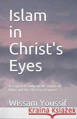 Islam in Christ's Eyes: A scriptural study on the origins of Islam and the Christian response Wissam Youssif 9781710383935 Independently Published
