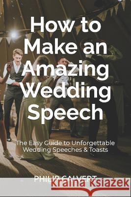 How to Make an Amazing Wedding Speech: The Easy Guide to Unforgettable Wedding Speeches & Toasts Philip Calvert 9781710573497 Independently Published