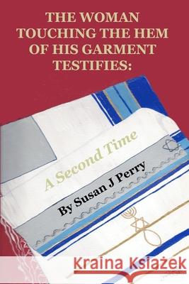 The Woman Touching The Hem Of His Garment Testifies: A Second Time Susan J. Perry 9781711305844