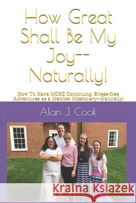 How Great Shall Be My Joy--Naturally!: How To Have MORE Continuing, Stress-free Adventures as a Member Missionary--Naturally! Alan J. Cook 9781711391458 Independently Published
