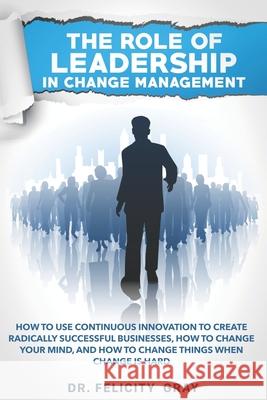 The Role Of Leadership In Change Management: How To Use Continuous Innovation To Create Radically Successful Businesses, How to Change Your Mind, And Felicity Gray 9781712082379