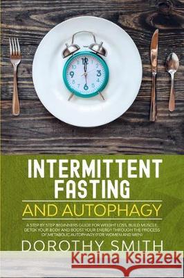 Intermittent Fasting and Autophagy: A Step by Step Beginners Guide for Weight Loss, Build Muscle, Detox Your Body and Boost Your Energy Through the Pr Dorothy Smith 9781712254301 Independently Published