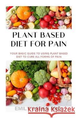 Plant Based Diet for Pain: Your basic guide to using plant based diet to cure all forms of pain Emily Gree 9781712309476 Independently Published
