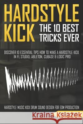 The 10 Best Hardstyle Kick Tricks Ever: Discover 10 Essential Tips How to Make a Hardstyle Kick in FL Studio, Ableton, Cubase or Logic Pro (Hardstyle Screech House 9781713130475 Independently Published