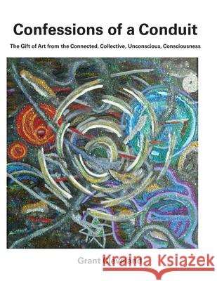 Confessions of a Conduit: The Gift of Art from the Connected, Collective, Unconscious, Consciousness Grant a. Cleveland 9781713253273 Independently Published