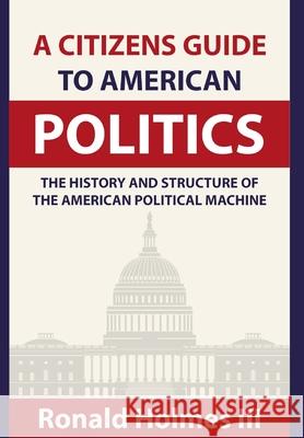 A Citizens Guide To American Politics: The History and Structure of the American Political Machine , Ronald Holmes, III 9781714784318 Blurb