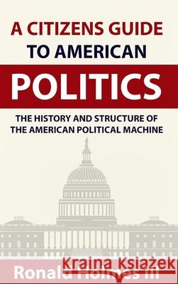A Citizens Guide To American Politics: The History and Structure of the American Political Machine , Ronald Holmes, III 9781714784332 Blurb