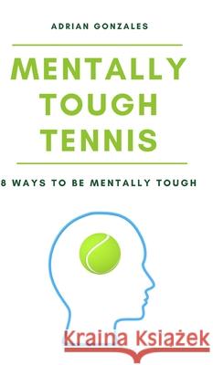 Mentally Tough Tennis: 8 Ways to be Mentally Tough Adrian Gonzales 9781714941643