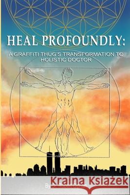 Heal Profoundly: A Graffiti Thug's Transformation To Holistic Doctor Dr Robert Ciprian 9781715195243