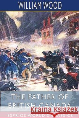 The Father of British Canada (Esprios Classics): Edited by George M. Wrong and H. H. Langton Wood, William 9781715582982 Blurb