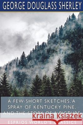 A Few Short Sketches, A Spray of Kentucky Pine, and The Story of a Picture (Esprios Classics) George Douglass Sherley 9781715629755