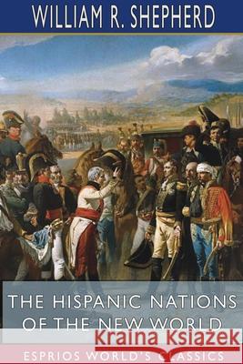 The Hispanic Nations of the New World (Esprios Classics): A Chronicle of Our Southern Neighbors Shepherd, William R. 9781715656010