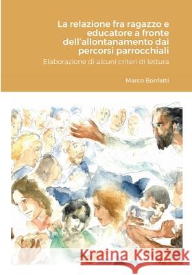 La relazione fra ragazzo e educatore a fronte dell'allontanamento dai percorsi parrocchiali: Elaborazione di alcuni criteri di lettura Marco Bonfatti 9781716030659