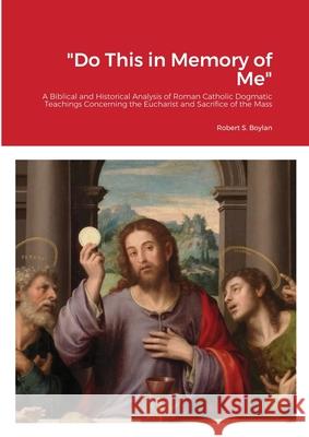 Do This in Memory of Me: A Biblical and Historical Analysis of Roman Catholic Dogmatic Teachings Concerning the Eucharist and Sacrifice of the Robert Boylan 9781716099458