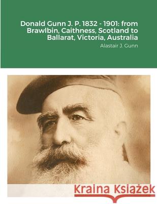 Donald Gunn J. P. 1832 - 1901: from Brawlbin, Caithness, Scotland to Ballarat, Victoria, Australia Alastair Gunn 9781716190575 Lulu.com