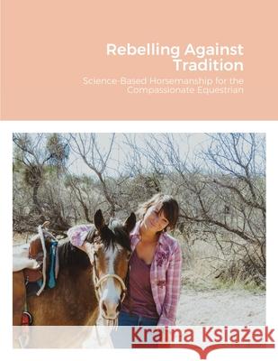 Rebelling Against Tradition: Science-Based Horsemanship for the Compassionate Equestrian MacKenzie Wilde Aleksandra Chudvako 9781716206535 Lulu.com