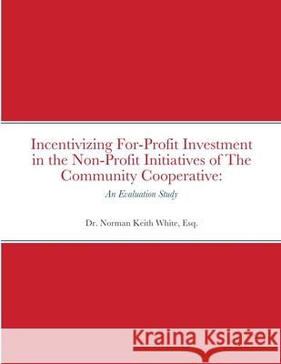 Incentivizing For-Profit Investment in the Non-Profit Initiatives of The Community Cooperative: An Evaluation Study Esq Norman Keith White 9781716208355