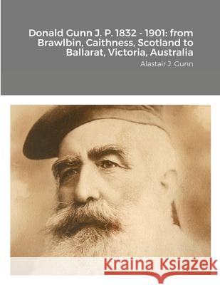 Donald Gunn J. P. 1832 - 1901: from Brawlbin, Caithness, Scotland to Ballarat, Victoria, Australia Alastair Gunn 9781716225475 Lulu.com