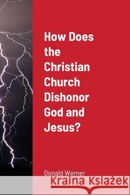 How Does the Christian Church Dishonor God and Jesus? Donald Werner 9781716310966 Lulu.com