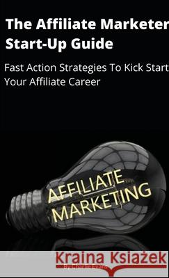 The Affiliate Marketer Start-up Guide: Fast Action Strategies To Start Your Affiliate Career! Charlie Evans 9781716352881 Lulu.com
