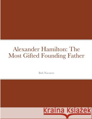 Alexander Hamilton: The Most Gifted Founding Father Bob Navarro 9781716389399 Lulu.com