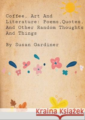 Coffee, art and Literature: Poems, quotes and other random thoughts and things Susan Gardiner 9781716459795 Lulu.com
