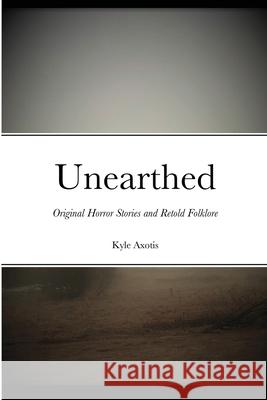 Unearthed: Original Horror Stories and Retold Folklore Kyle Axotis 9781716463266 Lulu.com