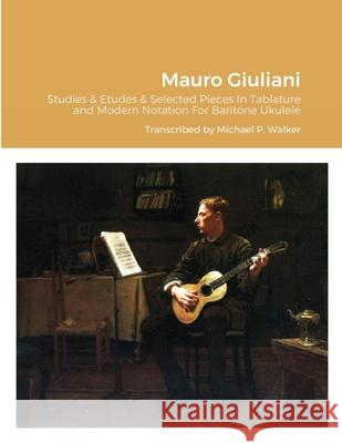Mauro Giuliani Studies & Etudes Opus 50, Opus 48 and Selected Pieces In Tablature and Modern Notation For Baritone Ukulele Michael Walker 9781716466861 Lulu.com