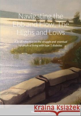 Navigating the Ebb and Flow, The Highs and Lows: A brief reflection on the struggle and eventual triumph of living with type 1 diabetes Whipple, Timothy 9781716543210 Lulu.com