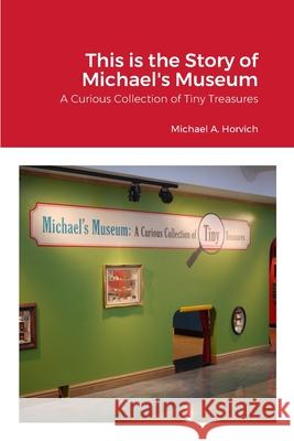 The Story of Michael's Museum: A Curious Collection of Tiny Treasures Horvich, Michael 9781716543418 Lulu.com