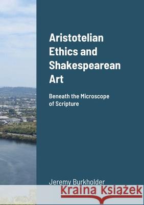 Aristotelian Ethics and Shakespearean Art: Beneath the Microscope of Scripture Jeremy Burkholder 9781716571909 Lulu.com