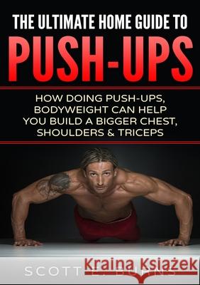 The Ultimate Home Guide To Push-Ups: How Doing Push-ups & Bodyweight Can Help You Build A Bigger Chest, Shoulders & Triceps Burns, Scott 9781716610486