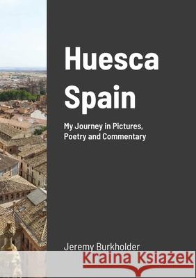 Huesca Spain: My Journey in Pictures, Poetry and Commentary Burkholder, Jeremy 9781716624537 Lulu.com