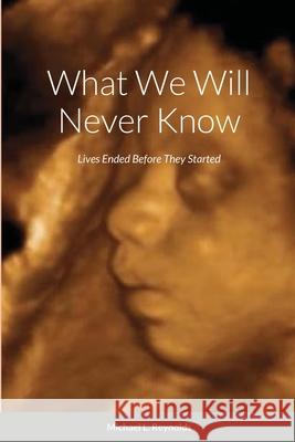 What We Will Never Know: Lives Ended Before They Started Reynolds, Michael 9781716652011 Lulu.com