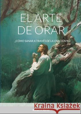 El arte de Orar: ¿Cómo sanar a través de la oración? Abreu, Rafael a. 9781716670718