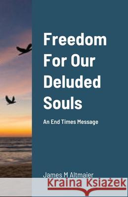Freedom For Our Deluded Souls: An End Times Message Altmaier, James 9781716690273 LIGHTNING SOURCE UK LTD