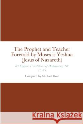 The Prophet and Teacher Foretold by Moses is Yeshua (Jesus of Nazareth): 83 English Translations of Deuteronomy 18: 15-19 Michael Dow 9781716740091 Lulu.com