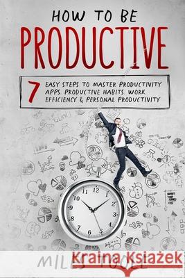 How to Be Productive: 7 Easy Steps to Master Productivity Apps, Productive Habits, Work Efficiency & Personal Productivity Miles Toole 9781716929533