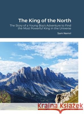 The King of the North: The Story of a Young Boy's Adventure to Find the Most Powerful King in the Universe Nemri, Sam 9781716979729 Lulu.com