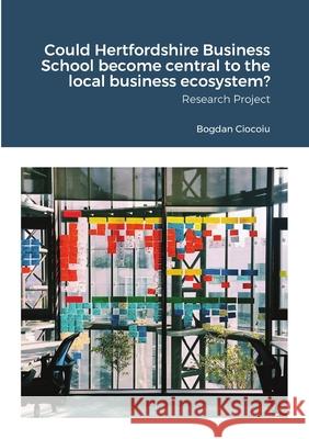 Could Hertfordshire Business School become central to the local business ecosystem?: Research Project Ciocoiu, Bogdan 9781716991202