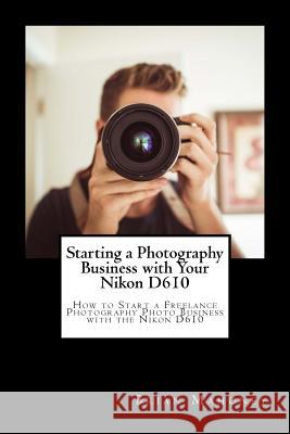 Starting a Photography Business with Your Nikon D610: How to Start a Freelance Photography Photo Business with the Nikon D610 Brian Mahoney 9781717001245 Createspace Independent Publishing Platform