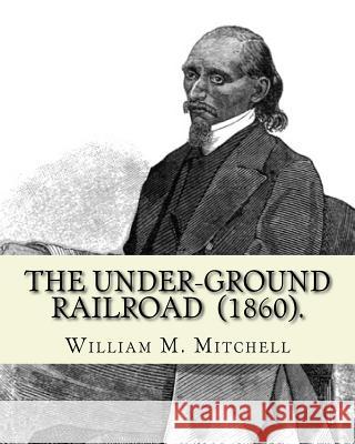 The Under-Ground Railroad (1860). By: William M. Mitchell: William M. Mitchell (c. 1826 - c. 1879) was an American writer, minister and abolitionist w Mitchell, William M. 9781717032584