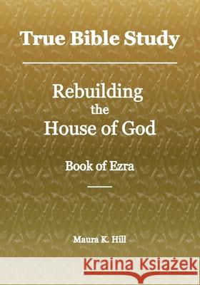 True Bible Study - Rebuilding the House of God - Book of Ezra Maura K. Hill 9781717065926 Createspace Independent Publishing Platform