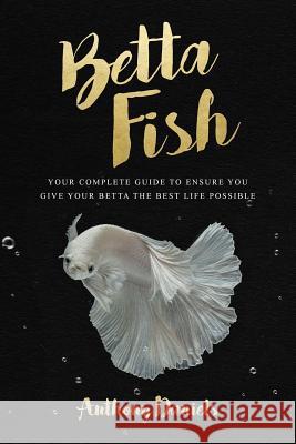 Betta Fish: Your Complete Guide to Ensure You Give Your Betta the Best Life Possible Anthony Daniels 9781717111944 Createspace Independent Publishing Platform