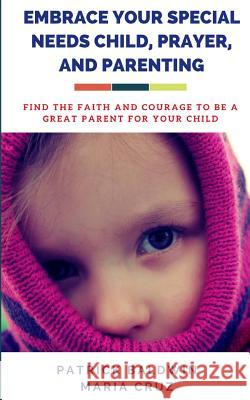 Embrace Your Special Needs Child, Prayer, and Parenting: Find the Faith and Courage to Be a Great Parent for Your Child Maria Cruz A. F. F Patrick Baldwin 9781717114648 Createspace Independent Publishing Platform