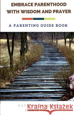 Embrace Parenthood with Wisdom and Prayer: A Parenting Guide Book Patrick Baldwin Maria Cruz A. J. F 9781717129994 Createspace Independent Publishing Platform