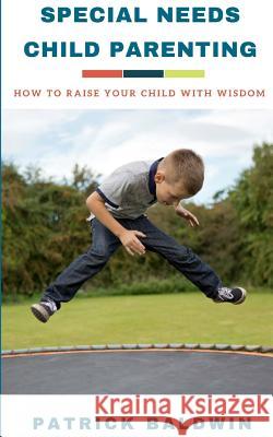 Special Needs Child Parenting: How to Raise Your Child with Wisdom Patrick Baldwin A. J. F 9781717147745 Createspace Independent Publishing Platform