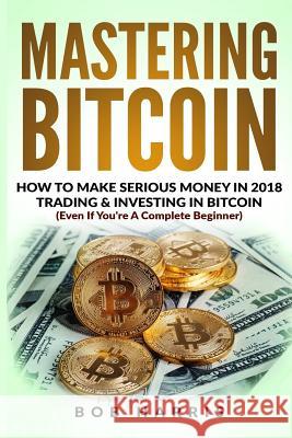 Mastering Bitcoin: How To Make Serious Money In 2018 Trading & Investing In Bitcoin Harris, Bob 9781717154859 Createspace Independent Publishing Platform